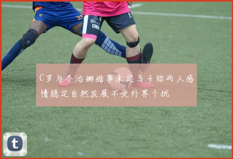 C罗与乔治娜婚事未定马卡称两人感情稳定自然发展不受外界干扰