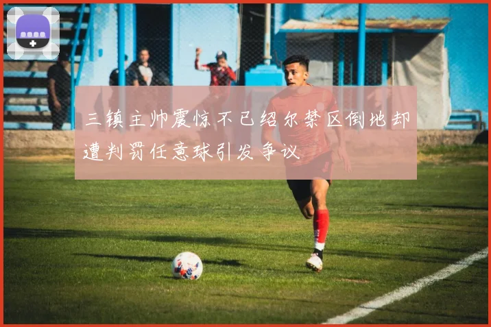 三镇主帅震惊不已绍尔禁区倒地却遭判罚任意球引发争议