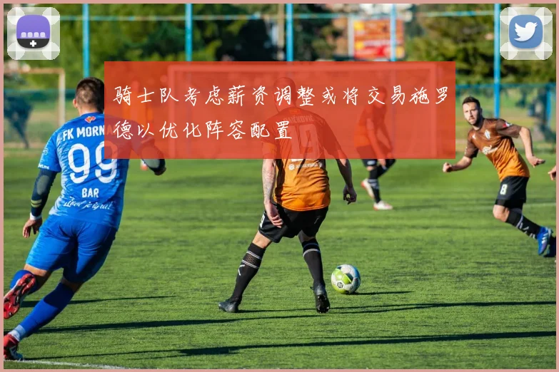 骑士队考虑薪资调整或将交易施罗德以优化阵容配置