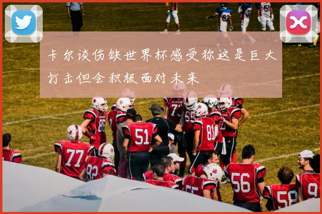 卡尔谈伤缺世界杯感受称这是巨大打击但会积极面对未来