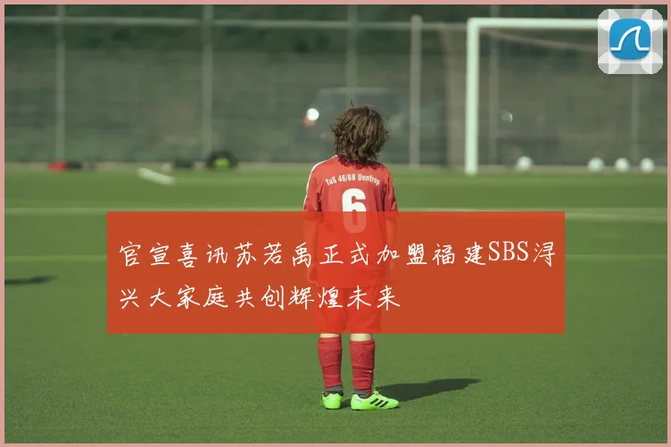官宣喜讯苏若禹正式加盟福建SBS浔兴大家庭共创辉煌未来
