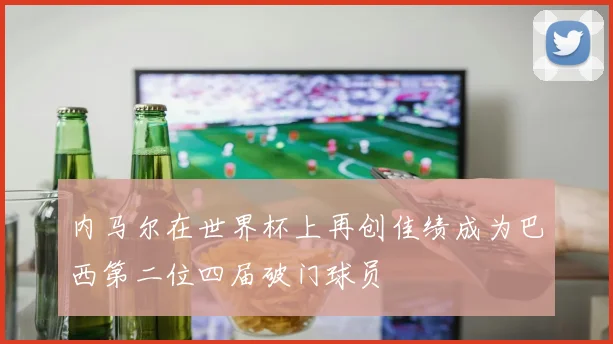 内马尔在世界杯上再创佳绩成为巴西第二位四届破门球员