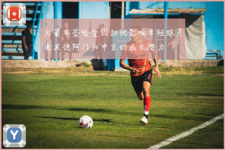 火箭不签哈登因担忧影响年轻球员谢泼德阿门和申京的成长潜力