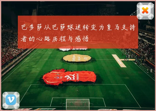 巴多萨从巴萨球迷转变为皇马支持者的心路历程与感悟
