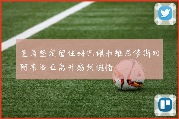 皇马坚定留住姆巴佩和维尼修斯对阿韦洛亚离开感到惋惜