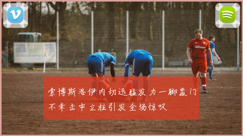 索博斯洛伊内切迅猛发力一脚轰门不幸击中立柱引发全场惊叹