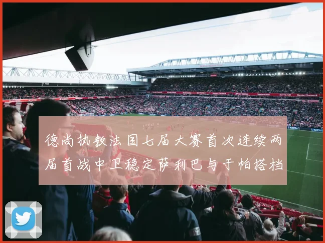 德尚执教法国七届大赛首次连续两届首战中卫稳定萨利巴与于帕搭档