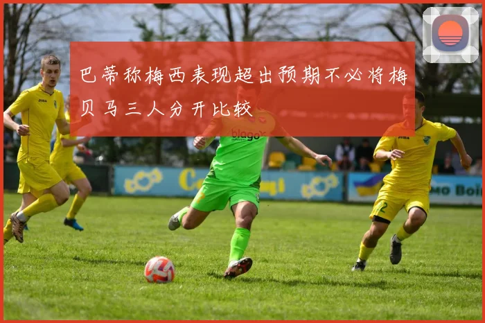 巴蒂称梅西表现超出预期不必将梅贝马三人分开比较