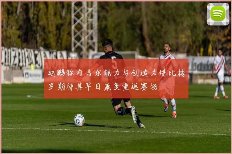 赵鹏称内马尔能力与创造力堪比梅罗期待其早日康复重返赛场