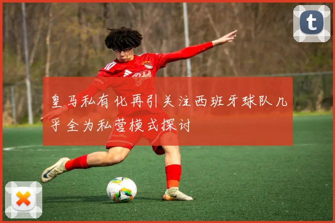 皇马私有化再引关注西班牙球队几乎全为私营模式探讨