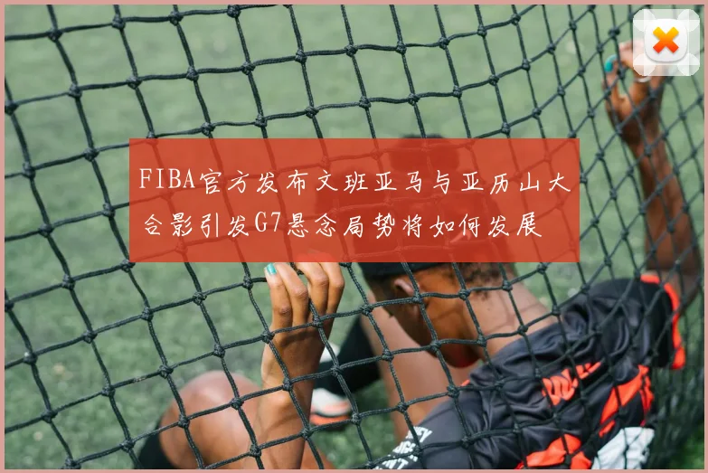 FIBA官方发布文班亚马与亚历山大合影引发G7悬念局势将如何发展