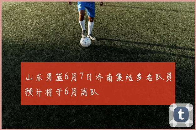 山东男篮6月7日济南集结多名队员预计将于6月离队
