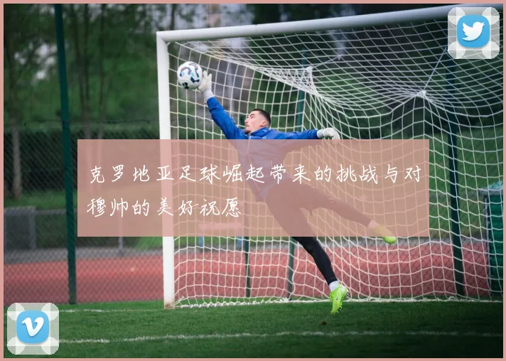 克罗地亚足球崛起带来的挑战与对穆帅的美好祝愿