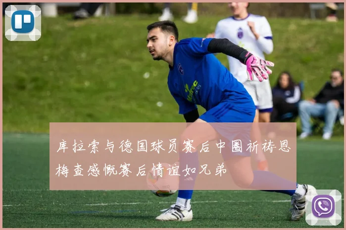 库拉索与德国球员赛后中圈祈祷恩梅查感慨赛后情谊如兄弟
