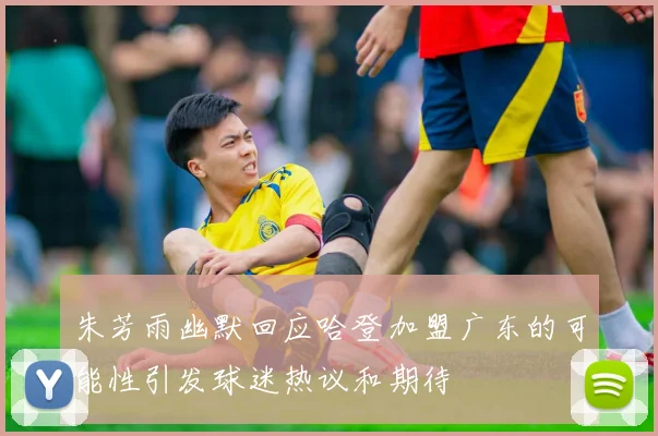 朱芳雨幽默回应哈登加盟广东的可能性引发球迷热议和期待