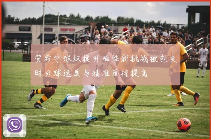 贺希宁球权提升面临新挑战被包夹时分球速度与精准度待提高