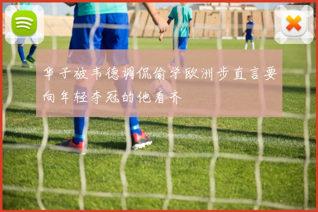 华子被韦德调侃偷学欧洲步直言要向年轻夺冠的他看齐