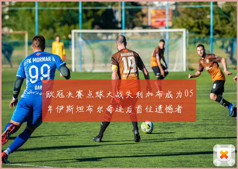 欧冠决赛点球大战失利加布成为05年伊斯坦布尔奇迹后首位遗憾者