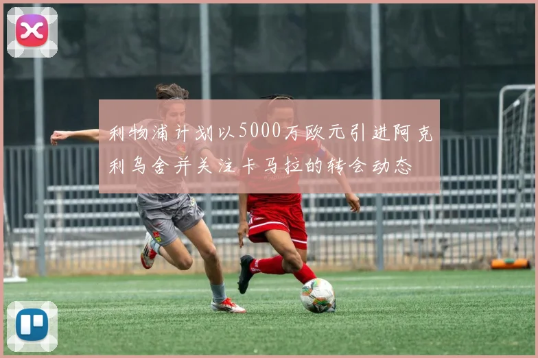 利物浦计划以5000万欧元引进阿克利乌舍并关注卡马拉的转会动态
