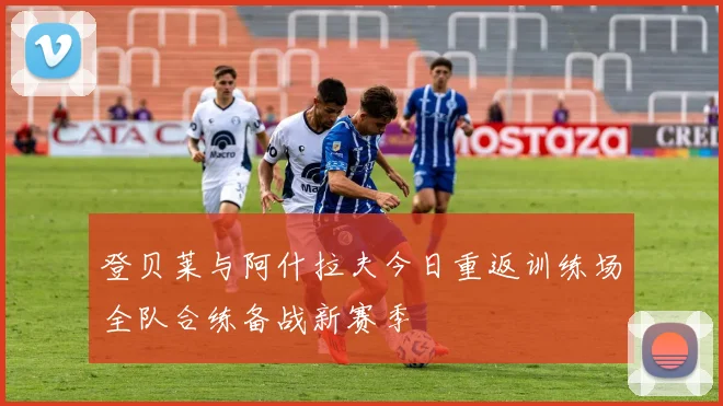 登贝莱与阿什拉夫今日重返训练场全队合练备战新赛季