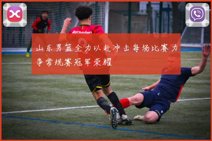 山东男篮全力以赴冲击每场比赛力争常规赛冠军荣耀