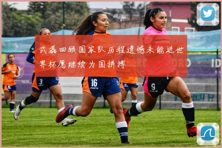 武磊回顾国家队历程遗憾未能进世界杯愿继续为国拼搏