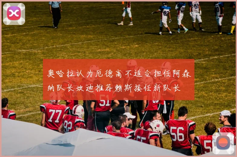 奥哈拉认为厄德高不适合担任阿森纳队长坎迪推荐赖斯接任新队长