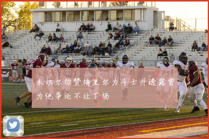 米切尔称赞梅里尔为斗士并透露曾为他争论不让下场