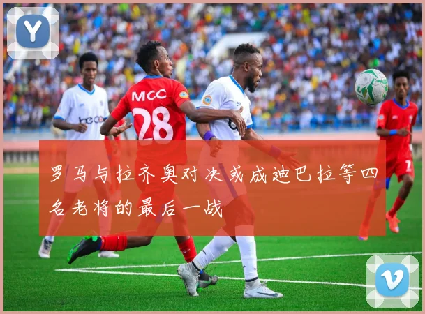 罗马与拉齐奥对决或成迪巴拉等四名老将的最后一战