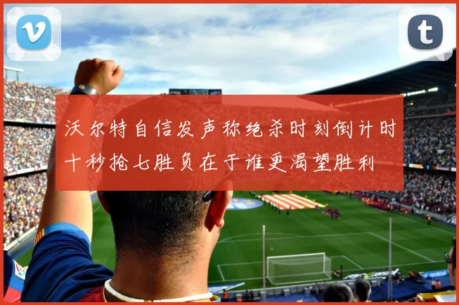 沃尔特自信发声称绝杀时刻倒计时十秒抢七胜负在于谁更渴望胜利