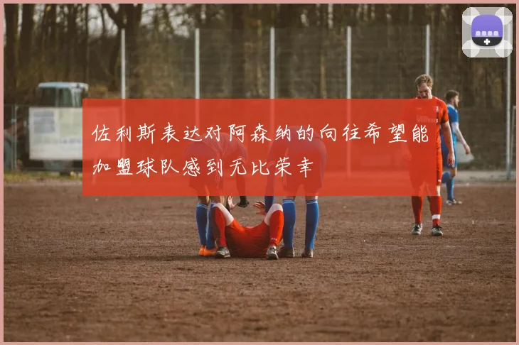 佐利斯表达对阿森纳的向往希望能加盟球队感到无比荣幸