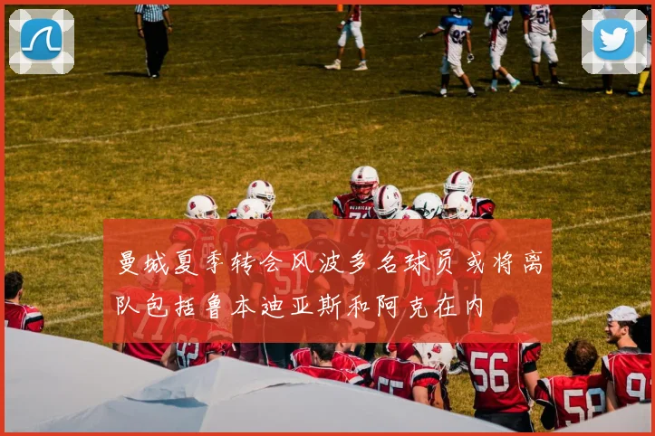 曼城夏季转会风波多名球员或将离队包括鲁本迪亚斯和阿克在内