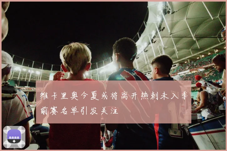 维卡里奥今夏或将离开热刺未入季前赛名单引发关注