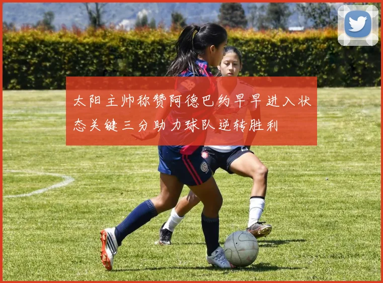 太阳主帅称赞阿德巴约早早进入状态关键三分助力球队逆转胜利