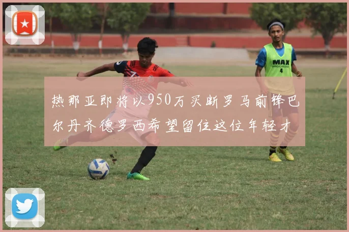 热那亚即将以950万买断罗马前锋巴尔丹齐德罗西希望留住这位年轻才俊