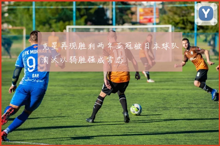 克星再现胜利两年亚冠被日本球队淘汰以弱胜强成常态