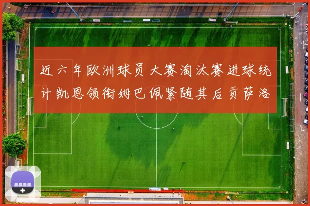 近六年欧洲球员大赛淘汰赛进球统计凯恩领衔姆巴佩紧随其后贡萨洛表现不俗