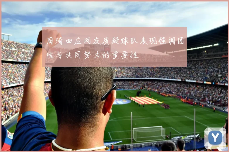 周琦回应网友质疑球队表现强调团结与共同努力的重要性
