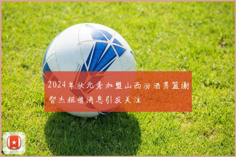 2024年状元秀加盟山西汾酒男篮谢智杰租借消息引发关注